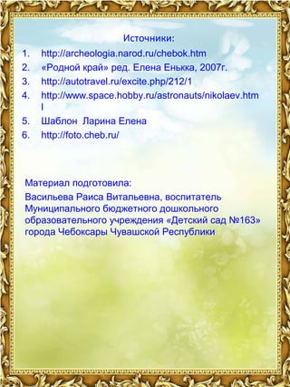 Источники: 
1. http://archeologia.narod.ru/chebok.htm 
2. «Родной край» ред. Елена Енькка, 2007г. 
3. http://autotravel.ru/excite.php/212/1 
4. http://www.space.hobby.ru/astronauts/nikolaev.htm 
l 
5. Шаблон Ларина Елена 
6. http://foto.cheb.ru/ 
Материал подготовила: 
Васильева Раиса Витальевна, воспитатель 
Муниципального бюджетного дошкольного 
образовательного учреждения «Детский сад №163» 
города Чебоксары Чувашской Республики 
