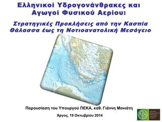 Ελληνικοί Υδρογονάνθρακες και 
Αγωγοί Φυσικού Aερίου: 
Στρατηγικές Προκλήσεις από την Κασπία 
Θάλασσα έως τη Νοτιοανατολική Μεσόγειο 
Παρουσίαση του Υπουργού ΠΕΚΑ, καθ. Γιάννη Μανιάτη 
Άργος, 19 Οκτωβρίου 2014 
 