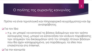 Ο πολίτης της αυριανής κοινωνίας 
Πρέπει να είναι τεχνολογικά και πληροφορικά «εγγράμματος» και όχι αναλφάβητος 
Για τον ίδιο 
π.χ. αν μπορεί να κατανοεί τις βάσεις δεδομένων και τον τρόπο λειτουργίας τους, μπορεί να κατανοήσει τον κίνδυνο παραβίασης των ατομικών του δικαιωμάτων από την ύπαρξη τέτοιων βάσεων που θα είχαν καταχωρημένα, για παράδειγμα, τα sitesπου επισκέπτεται στο Internet. 
Για την κοινωνία 
3 
 