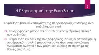 Η Πληροφορική στην Εκπαίδευση 
H εκμάθηση βασικών στοιχείων της πληροφορικής επιστήμης είναι επιβεβλημένη γιατί 
Η πληροφορική μπορεί να αποτελέσει επαγγελματική επιλογή των μαθητών, 
Η εκμάθηση εννοιών της πληροφορικής (όπως οι αλγόριθμοι, η αναδρομικότητα κλπ) μπορεί να συντελέσει στην γενικότερη πνευματική ανάπτυξη των μαθητών, κυρίως σε σχέση με τις θετικές επιστήμες. 
5 
 