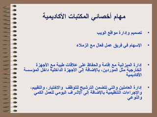 مهام أخصائي المكتبات الكااديمية 
• تصميم وإدارة مواقع الويب 
• السهام في فريق عمل فعال مع الزملء 
• إدارة الميزانية مع إقامة والحفاظ على علقات طيبة مع الجهزة 
الخارجية مثل الموردين، بالضاافة إلى الجهزة الداخلية داخل المؤسسة 
الكااديمية 
• إدارة العاملين والتي تتضمن الترشيح للتوظف والختيار، والتقييم، 
والجراءات التنظيمية بالضاافة إلى الشراف اليومي للعمل الكمي 
والنوعي 
 