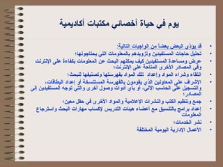 يوم في حياة أخصائي مكتبات أكااديمية 
• قد يؤدّيي  البعض بعضاً  من الواجبات التالية: 
• تحليل حاجات المستفيدين وتزويدهم بالمعلومات التي يحتاجونها؛ 
• عرض ومساعدة المستفيدين كايف يمكنهم البحث عن المعلومات بكفاءة على النترنت 
وفي المصادر الخرى المتاحة على النترنت؛ 
• انتقاء وشراء المواد وإعداد تلك المواد بفهرستها وتصنيفها للبحث؛ 
• الشراف على المعاونين الذي  يقومون بالفهرسة المستنسخة أو إعداد البطاقات، 
والتسجيل على الحاسب اللي، أو بأي  أدوات وصول أخرى والتي توجه المستفيدين إلى 
المصادر؛ 
• جمع وتنظيم الكتب والنشرات العلمية والمواد الخرى في حقل معين؛ 
• إعداد برامج بالتنسيق مع أعضاء هيئات التدريس لكاساب مهارات البحث واسترجاع 
المعلومات 
• نشر الخدمات؛ 
• العمال الدارية اليومية المختلفة 
 
