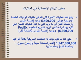 بعض الرقام الحصائية في المكتبات 
• يبلغ عدد عمليات العارة التي تتم في مكتبات الوليات المتحدة 
المريكية حوالي 5,400,000 يوميا )خمسة مليون 
وأربعمائة ألف) أي  ما يزيد على ما عدد عمليات الشحن التي 
FedEx تقوم بها شركاة شحن البريد السريع العالمية 
5,300,000 ) ) يوميا )خمسة مليون وثلثمائة ألف) 
• يبلغ عدد ما تقوم بإعارته المكتبات المريكية بكافة أنواعها 
1,947,600,000 )ألف وتسعمائة سبعة وأربعون مليون ، 
وستمائة ألف) وعاء سنويا 
 
