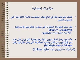 مؤشرات إحصائية 
• تضخم معلوماتي هائل في إنتاج ونشر الكمعلومات خاصة اللككترونية على 
الكمستوى الكعالكمي 
• يقدر حجم الكمعلومات الكمختزنة على مستوى الكعالكم بنحو 6 اكسابايت 
في عام 2002 exabyte 
(gigabyte (الكسابايت = بليون جيجابايت 
• هذا الكحجم يعادل نصف مليون مكتبة بحجم مكتبة الككونجرس الكتي تضم 
نحو 20 مليون من الككتب والكمواد الكمطبوعة الكتي يمكن اختزانها رقميا 
(terabyte بحجم 10 تيرابايت 
(trillion byte (تيرابايت = تريليون بايت 
 