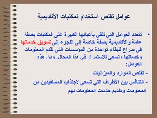 عوامل تقلص استخدام الكمكتبات الكاديمية 
• تتعدد الكعوامل الكتي تلقي بأعبائها الككبيرة على الكمكتبات بصفة 
عامة والكاديمية بصفة خاصة إلكى الكلجوء إلكى تسويق خدماتها 
في صراع لكلبقاء كواحدة من الكمؤسسات الكتي تقدم الكمعلومات 
وخدماتها وتسعى لكلستمرار في هذا الكمجال. ومن هذه 
الكعوامل: 
- تقلص الكموارد والكميزانيات 
- الكتنافس بين الطرراف الكتي تسعى لجتذاب الكمستفيدين من 
الكمعلومات وتقديم خدمات الكمعلومات لكهم 
 