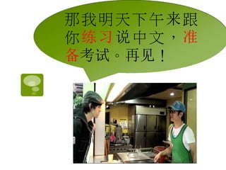 那我明天下午来跟 
你练习说中文，准 
备考试。再见！ 
 