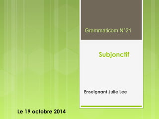 Subjonctif 
Enseignant Julie Lee 
Le 19 octobre 2014 
Grammaticom N°21 
 
