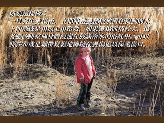 你要這樣做︰ 
一旦發生燙傷後，，立即將被燙部位放置在流動的水
下沖洗或是用涼毛巾冷敷，，如果燙傷面積較大，，傷
者應該將整個身體浸泡在放滿冷水的浴缸中。可以
將紗布或是繃帶鬆鬆地纏繞在燙傷處以保護傷口。
 