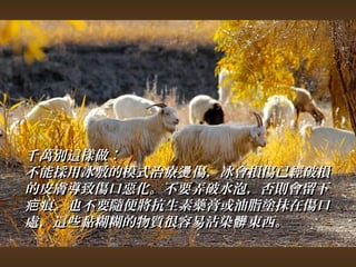 千萬別這樣做︰ 
不能採用冰敷的模式治療燙傷，，冰會損傷已經破損
的皮膚導致傷口惡化。不要弄破水泡，，否則會留下
疤痕。也不要隨便將抗生素藥膏或油脂塗抹在傷口
處，，這些黏糊糊的物質很容易沾染髒東西。
 