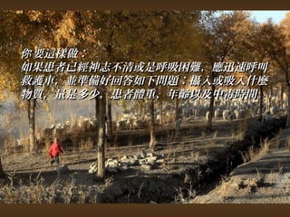 你要這樣做︰ 
如果患者已經神志不清或是呼吸困難，，應迅速呼叫
救護車，，並準備好回答如下問題︰攝入或吸入什麼
物質，，量是多少，，患者體重、年齡以及中毒時間。
 