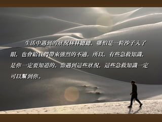生活中遇到的狀況林林總總，，哪怕是一粒沙子入了
眼，，也會給我們帶來強烈的不適。所以，，有些急救知識，， 
是你一定要知道的。當遇到這些狀況，，這些急救知識一定
可以幫到你。
 