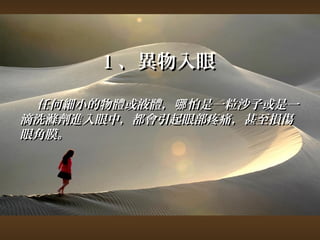 11、異物入眼 
任何細小的物體或液體，，哪怕是一粒沙子或是一
滴洗滌劑進入眼中，，都會引起眼部疼痛，，甚至損傷
眼角膜。
 
