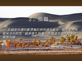 22、扭傷 
當關節周遭的韌帶被拉伸得過於嚴重，，超出了其所
能承受的程度，，就會發生扭傷，，扭傷通常還伴隨著青
紫與水腫。
 