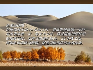 你要這樣做︰ 
在扭傷發生的2244小時之內，，盡量做到每隔一小時
用冰袋冷敷一次，，每次半小時。將受傷處用彈性壓
縮繃帶包好，，並將受傷部位墊高。2244小時之後，， 
開始給患處換為熱敷，，促進受傷部位的血液流通。
 