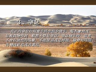 33、窒息 
真正的窒息在現實生活中很少發生，，喝水嗆到或
是被食物噎到一般都不算是窒息。窒息發生時，，患者
不會有強烈的咳嗽，，不能說話或是呼吸，，臉會短時間
內變成紅色或青紫色。
 