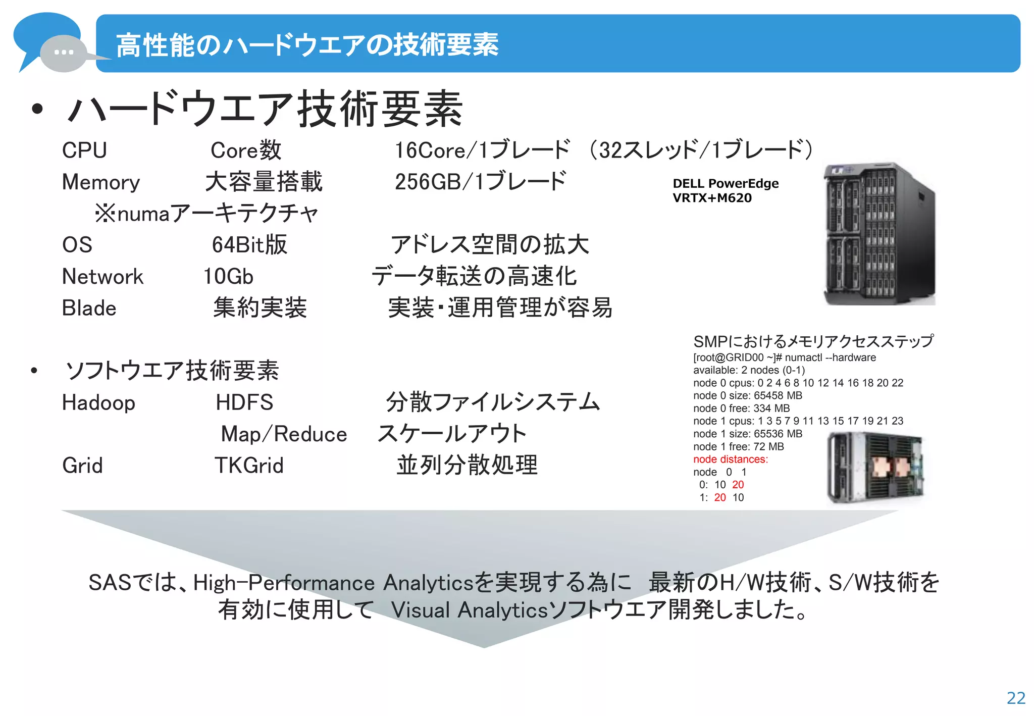 … 
22 
高性能のハードウエアの技術要素 
•ハードウエア技術要素 
CPU Core数 16Core/1ブレード （32スレッド/1ブレード） 
Memory 大容量搭載 256GB/1ブレード 
※numaアーキテクチャ 
OS 64Bit版 アドレス空間の拡大 
Network 10Gb データ転送の高速化 
Blade 集約実装 実装・運用管理が容易 
•ソフトウエア技術要素 
Hadoop HDFS 分散ファイルシステム 
Map/Reduce スケールアウト 
Grid TKGrid 並列分散処理 
DELL PowerEdge 
VRTX+M620 
SMPにおけるメモリアクセスステップ [root@GRID00 ~]# numactl --hardware available: 2 nodes (0-1) node 0 cpus: 0 2 4 6 8 10 12 14 16 18 20 22 node 0 size: 65458 MB node 0 free: 334 MB node 1 cpus: 1 3 5 7 9 11 13 15 17 19 21 23 node 1 size: 65536 MB node 1 free: 72 MB node distances: node 0 1 0: 10 20 1: 20 10 
SASでは、High-Performance Analyticsを実現する為に 最新のH/W技術、S/W技術を 
有効に使用して Visual Analyticsソフトウエア開発しました。  