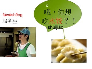 ò 
哦，你想 
吃水饺？！ 
shuǐjiǎo 
fúwùshēng 
服务生 
 