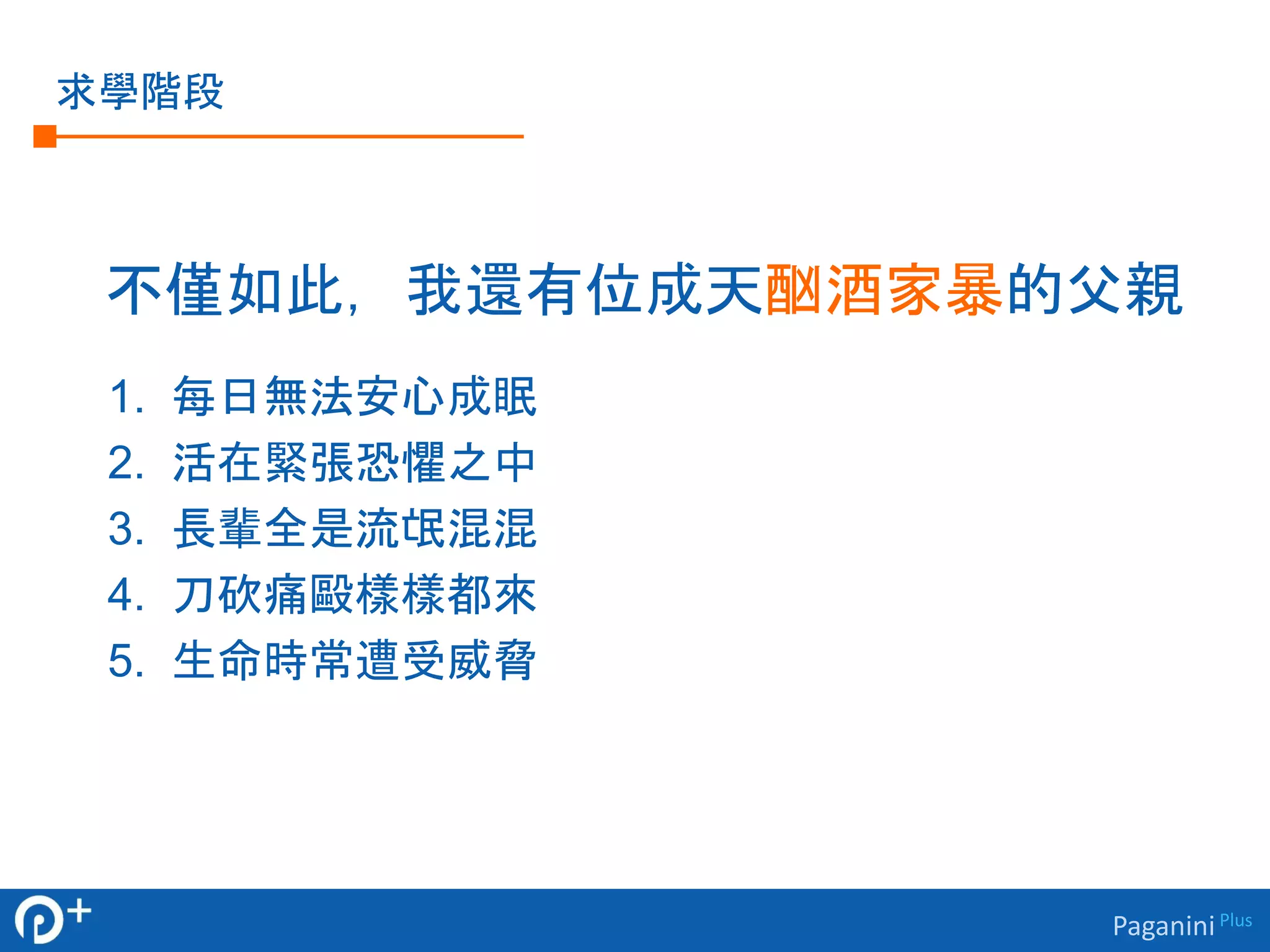 Paganini Plus 
求學階段 
不僅如此，我還有位成天酗酒家暴的父親 
1. 每日無法安心成眠 
2. 活在緊張恐懼之中 
3. 長輩全是流氓混混 
4. 刀砍痛毆樣樣都來 
5. 生命時常遭受威脅 
 