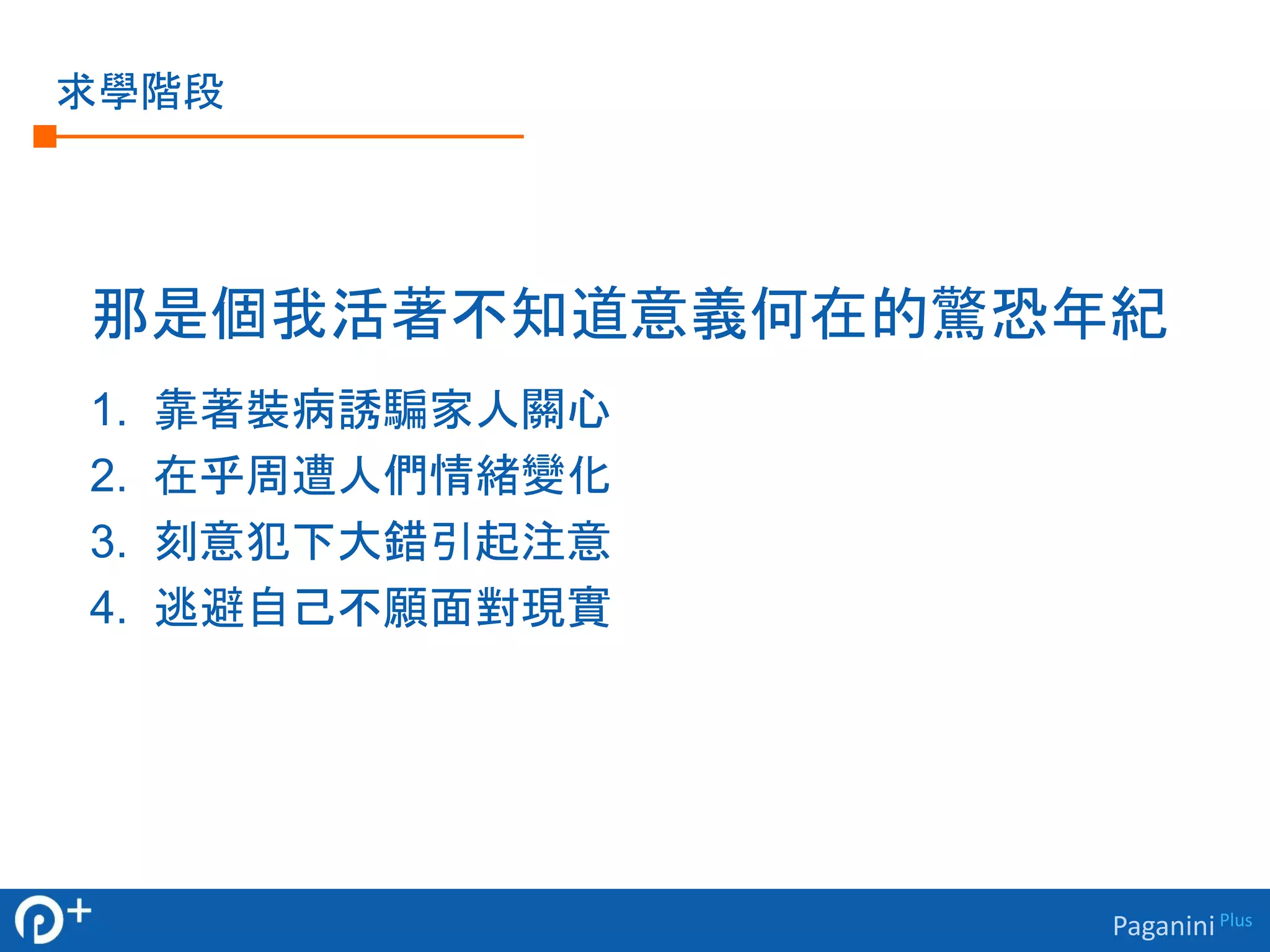 Paganini Plus 
求學階段 
那是個我活著不知道意義何在的驚恐年紀 
1. 靠著裝病誘騙家人關心 
2. 在乎周遭人們情緒變化 
3. 刻意犯下大錯引起注意 
4. 逃避自己不願面對現實 
 