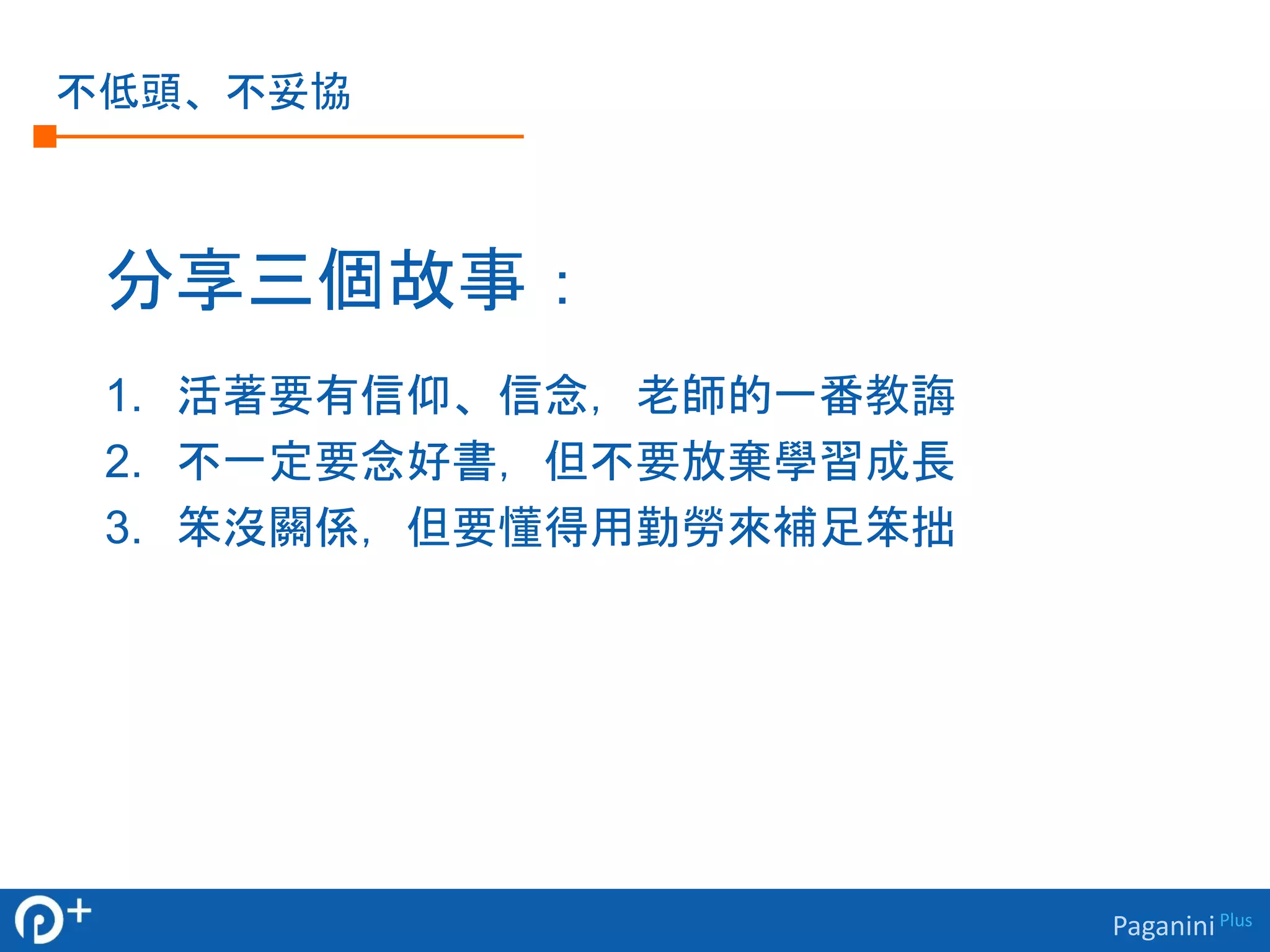 Paganini Plus 
不低頭、不妥協 
分享三個故事： 
1. 活著要有信仰、信念，老師的一番教誨 
2. 不一定要念好書，但不要放棄學習成長 
3. 笨沒關係，但要懂得用勤勞來補足笨拙 
 