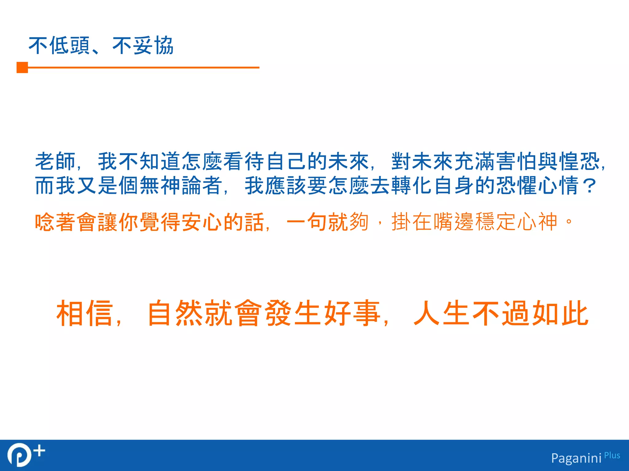 Paganini Plus 
不低頭、不妥協 
老師，我不知道怎麼看待自己的未來，對未來充滿害怕與惶恐， 
而我又是個無神論者，我應該要怎麼去轉化自身的恐懼心情？ 
唸著會讓你覺得安心的話，一句就夠，掛在嘴邊穩定心神。 
相信，自然就會發生好事，人生不過如此 
 