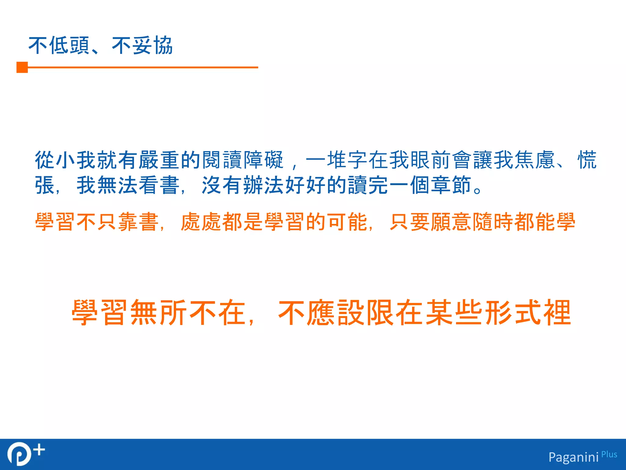Paganini Plus 
不低頭、不妥協 
從小我就有嚴重的閱讀障礙，一堆字在我眼前會讓我焦慮、慌 
張，我無法看書，沒有辦法好好的讀完一個章節。 
學習不只靠書，處處都是學習的可能，只要願意隨時都能學 
學習無所不在，不應設限在某些形式裡 
 
