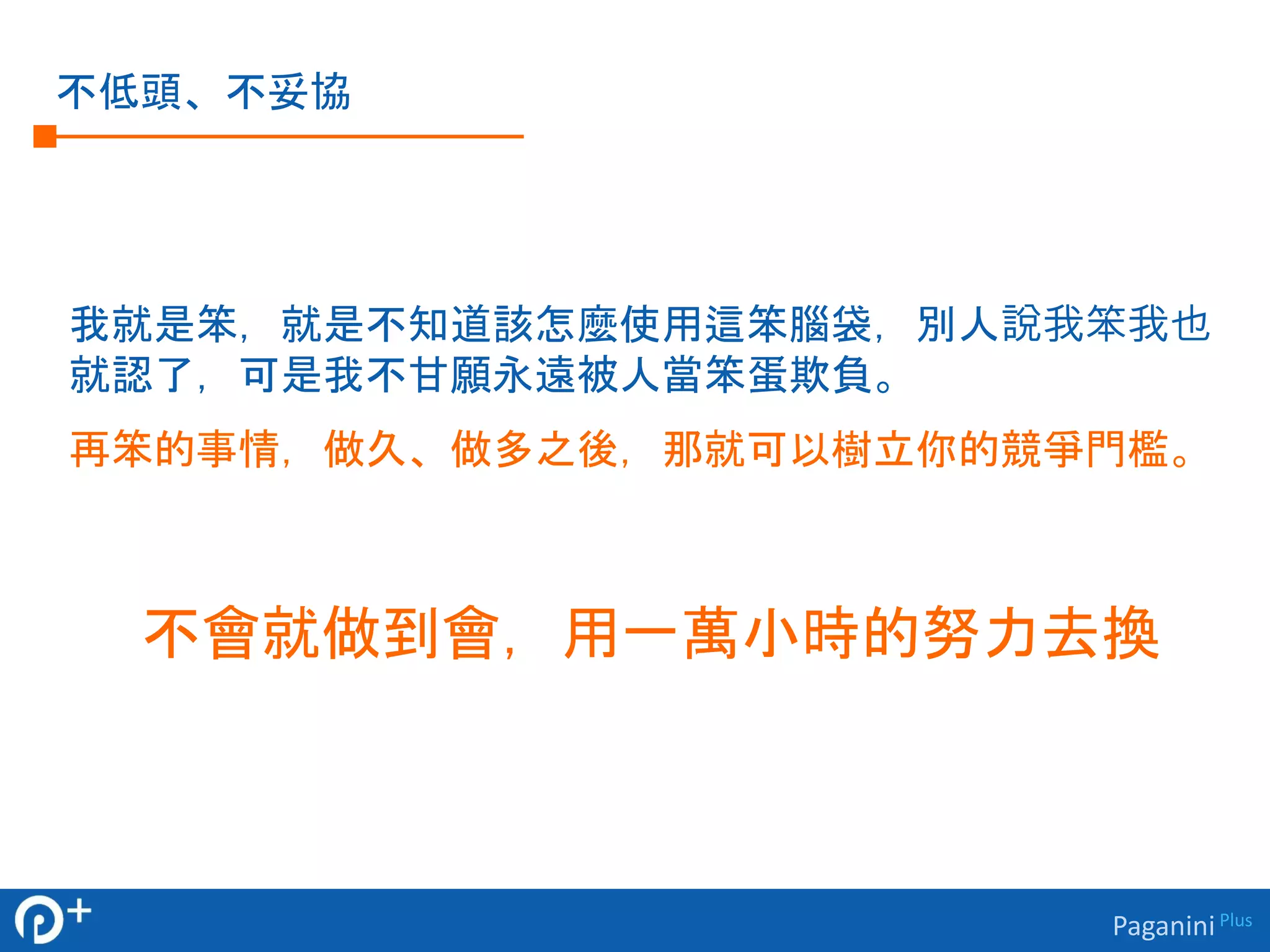 Paganini Plus 
不低頭、不妥協 
我就是笨，就是不知道該怎麼使用這笨腦袋，別人說我笨我也 
就認了，可是我不甘願永遠被人當笨蛋欺負。 
再笨的事情，做久、做多之後，那就可以樹立你的競爭門檻。 
不會就做到會，用一萬小時的努力去換 
 