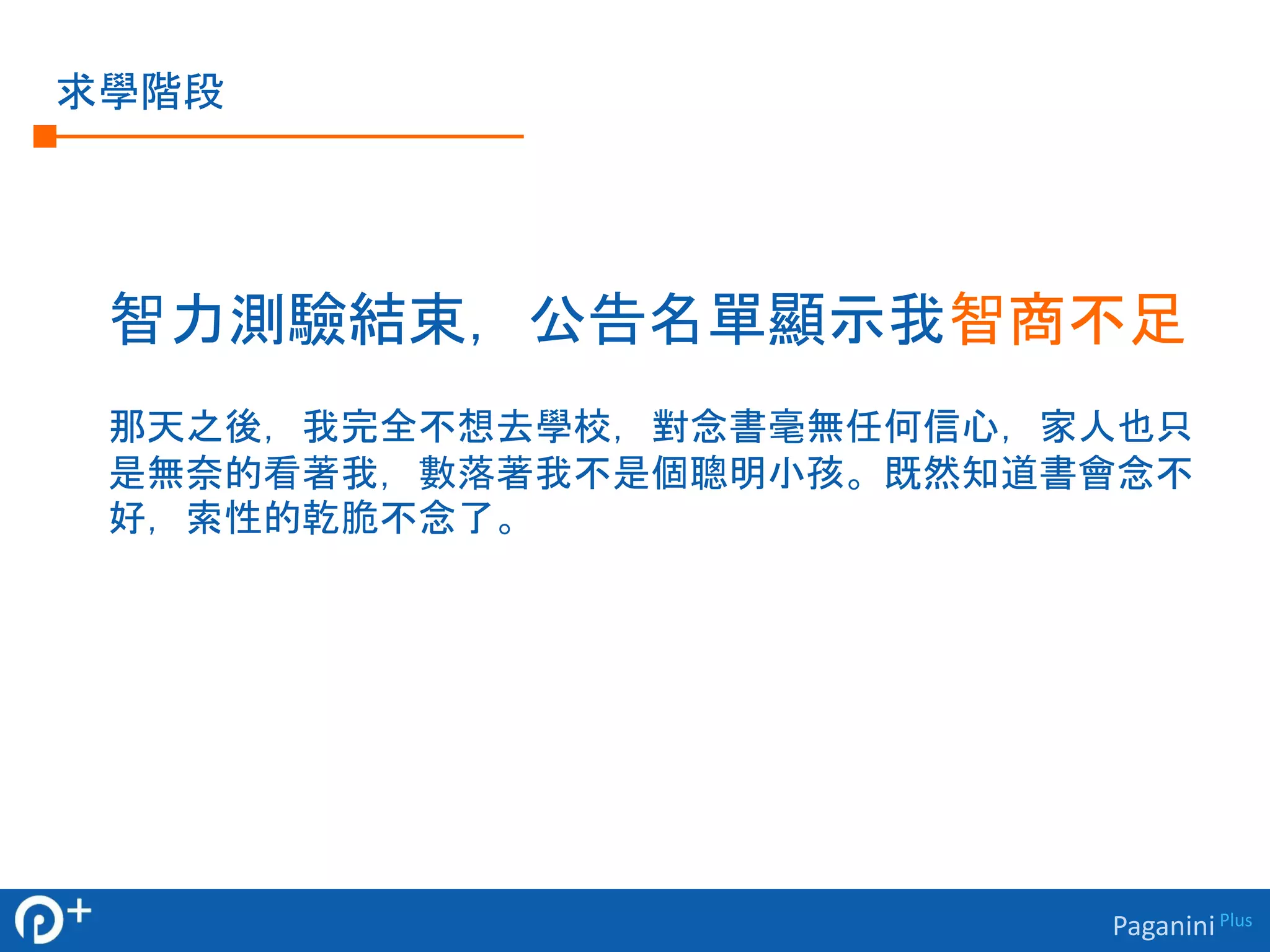 Paganini Plus 
求學階段 
智力測驗結束，公告名單顯示我智商不足 
那天之後，我完全不想去學校，對念書毫無任何信心，家人也只 
是無奈的看著我，數落著我不是個聰明小孩。既然知道書會念不 
好，索性的乾脆不念了。 
 