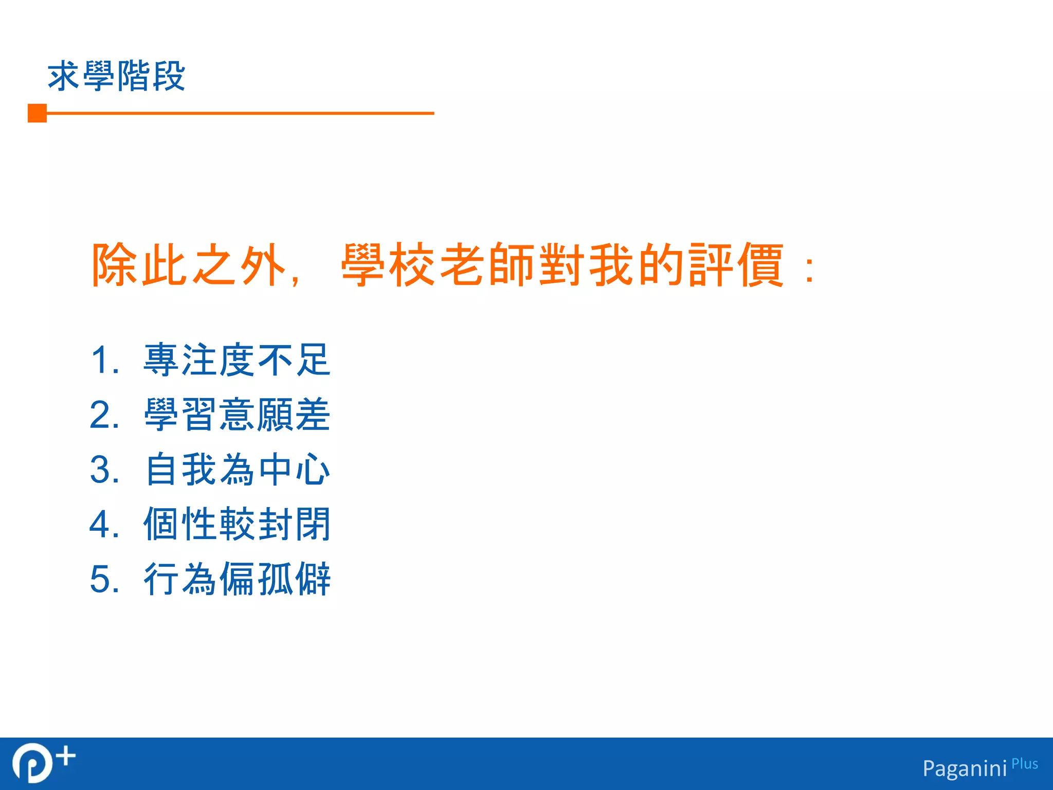 Paganini Plus 
求學階段 
除此之外，學校老師對我的評價： 
1. 專注度不足 
2. 學習意願差 
3. 自我為中心 
4. 個性較封閉 
5. 行為偏孤僻 
 