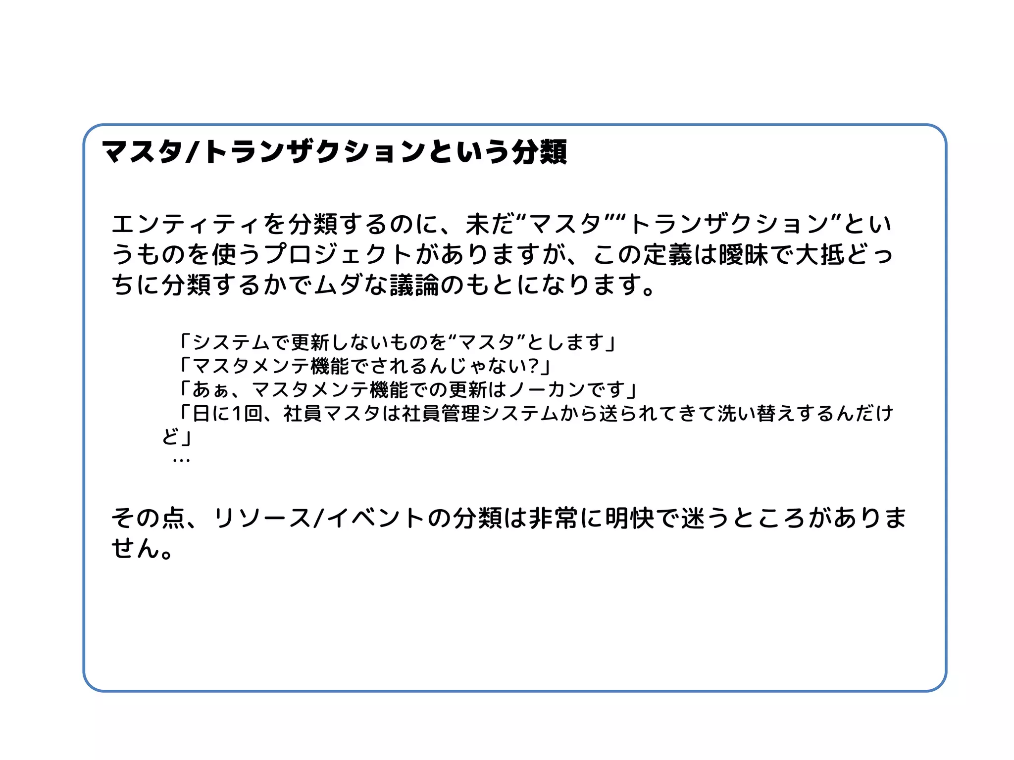 エンティティを分類するのに、未だ“マスタ”“トランザクション”とい うものを使うプロジェクトがありますが、この定義は曖昧で大抵どっ ちに分類するかでムダな議論のもとになります。 
「システムで更新しないものを“マスタ”とします」 
「マスタメンテ機能でされるんじゃない?」 
「あぁ、マスタメンテ機能での更新はノーカンです」 
「日に1回、社員マスタは社員管理システムから送られてきて洗い替えするんだけ ど」 
… 
その点、リソース/イベントの分類は非常に明快で迷うところがありま せん。 
マスタ/トランザクションという分類  
