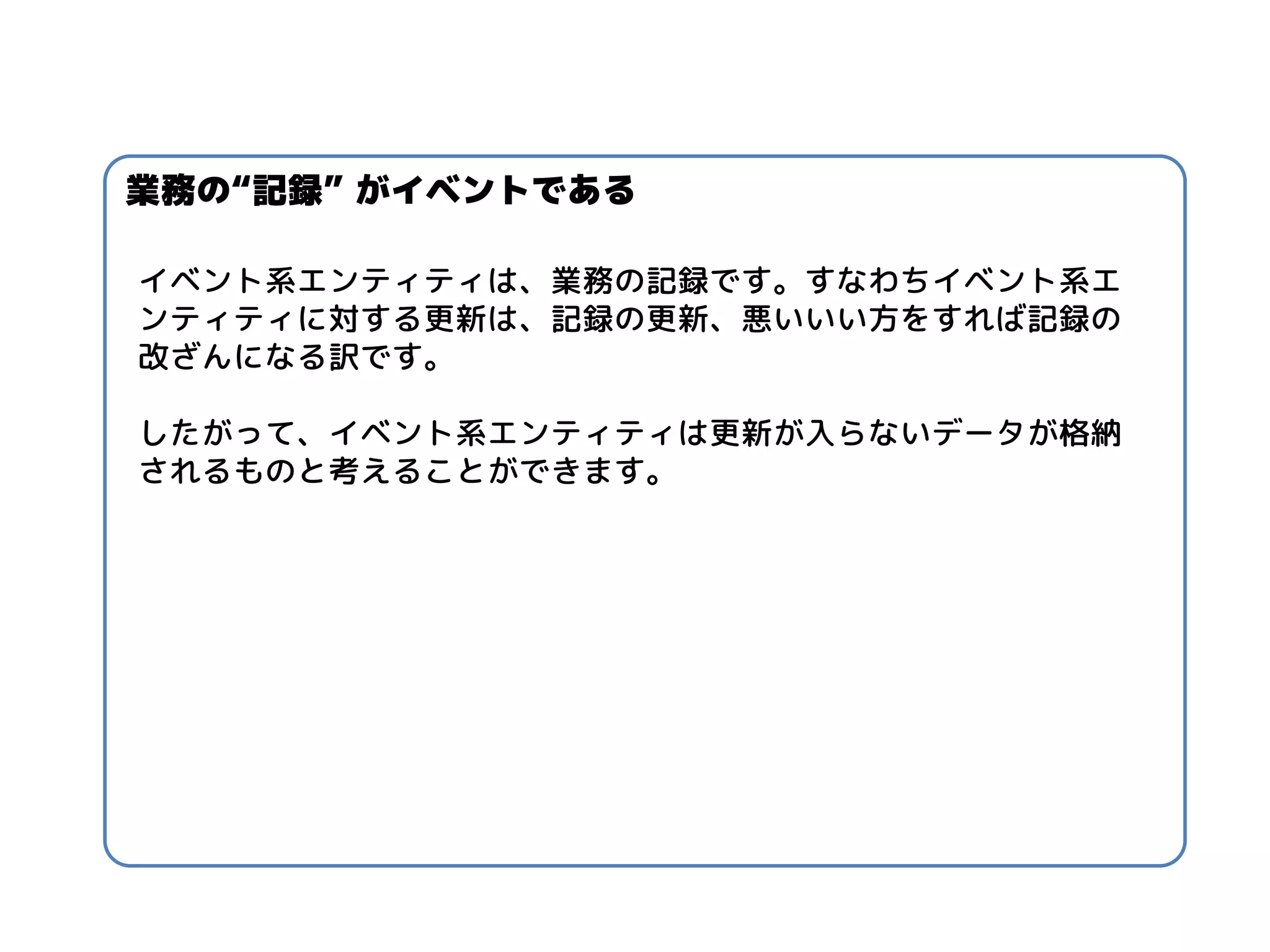 イベント系エンティティは、業務の記録です。すなわちイベント系エ ンティティに対する更新は、記録の更新、悪いいい方をすれば記録の 改ざんになる訳です。 
したがって、イベント系エンティティは更新が入らないデータが格納 されるものと考えることができます。 
業務の“記録” がイベントである  