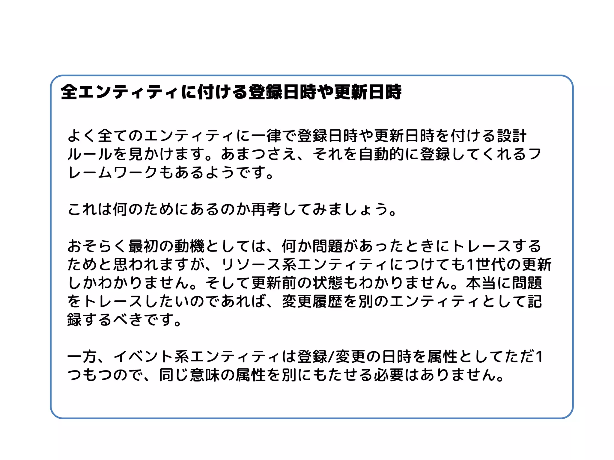 よく全てのエンティティに一律で登録日時や更新日時を付ける設計 ルールを見かけます。あまつさえ、それを自動的に登録してくれるフ レームワークもあるようです。 
これは何のためにあるのか再考してみましょう。 
おそらく最初の動機としては、何か問題があったときにトレースする ためと思われますが、リソース系エンティティにつけても1世代の更新 しかわかりません。そして更新前の状態もわかりません。本当に問題 をトレースしたいのであれば、変更履歴を別のエンティティとして記 録するべきです。 
一方、イベント系エンティティは登録/変更の日時を属性としてただ1 つもつので、同じ意味の属性を別にもたせる必要はありません。 
全エンティティに付ける登録日時や更新日時  