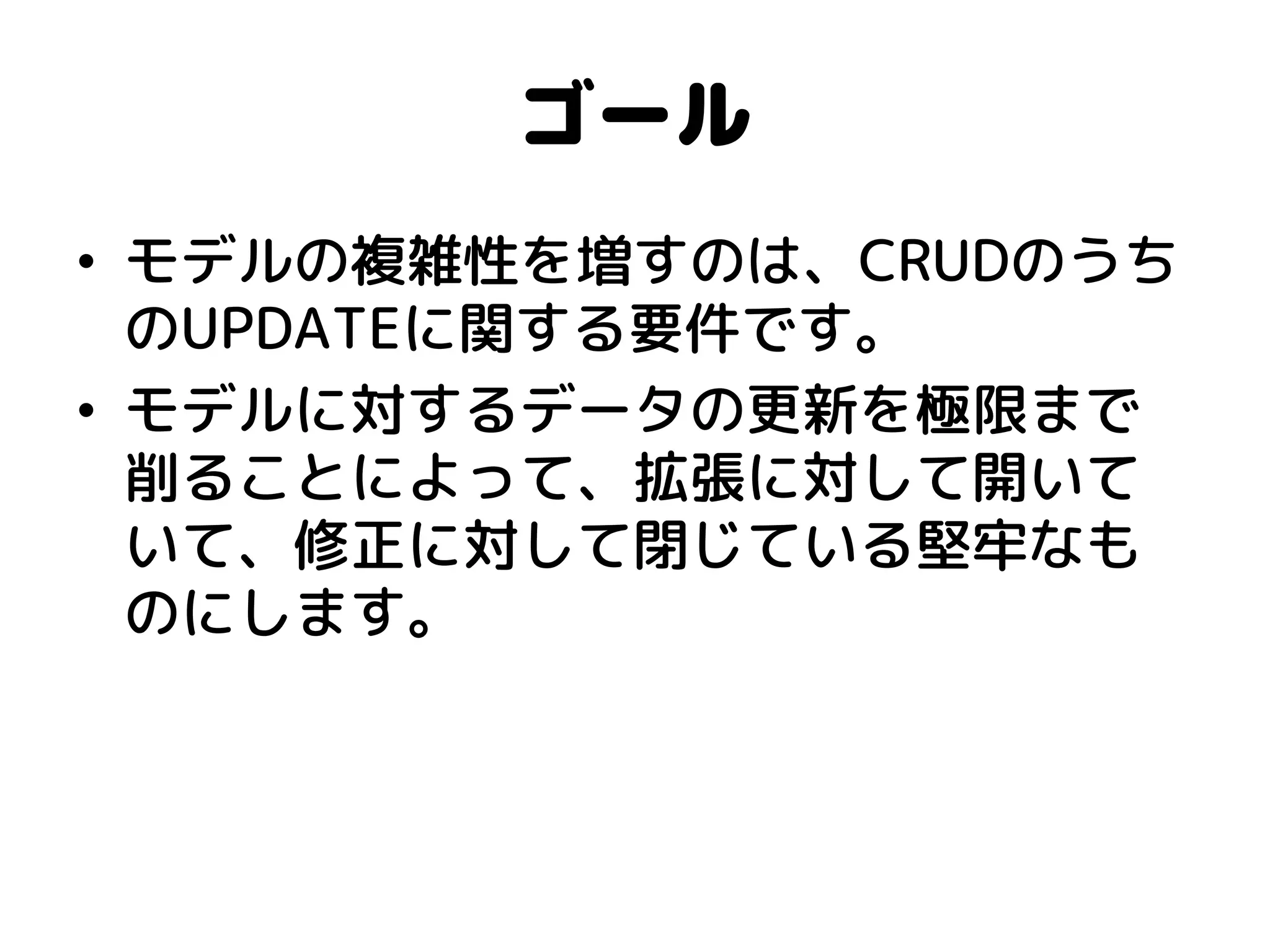 ゴール 
•モデルの複雑性を増すのは、CRUDのうち のUPDATEに関する要件です。 
•モデルに対するデータの更新を極限まで 削ることによって、拡張に対して開いて いて、修正に対して閉じている堅牢なも のにします。  