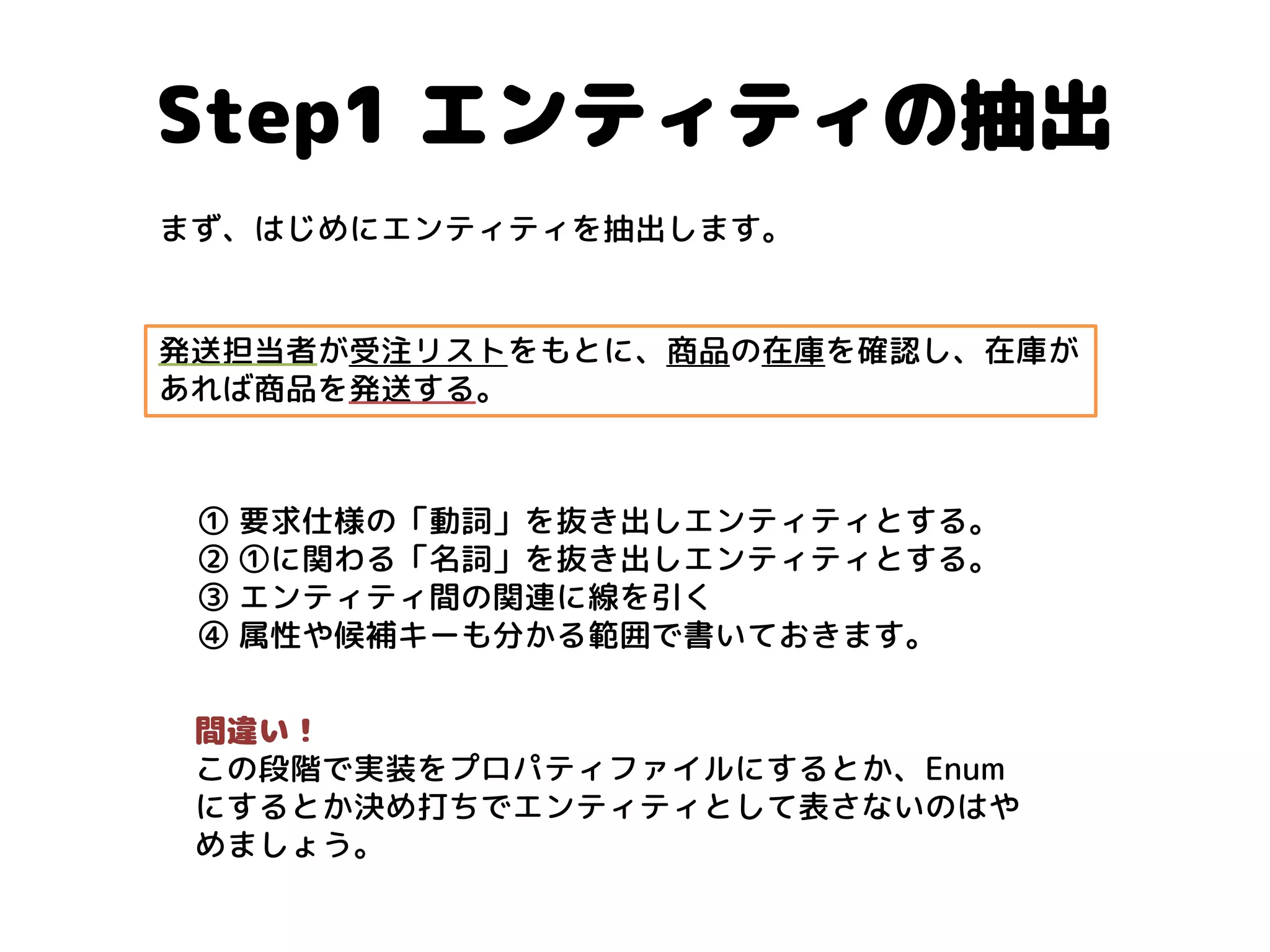Step1 エンティティの抽出 
発送担当者が受注リストをもとに、商品の在庫を確認し、在庫が あれば商品を発送する。 
① 要求仕様の「動詞」を抜き出しエンティティとする。 ② ①に関わる「名詞」を抜き出しエンティティとする。 ③ エンティティ間の関連に線を引く ④ 属性や候補キーも分かる範囲で書いておきます。 
間違い！ 
この段階で実装をプロパティファイルにするとか、Enum にするとか決め打ちでエンティティとして表さないのはや めましょう。 
まず、はじめにエンティティを抽出します。  