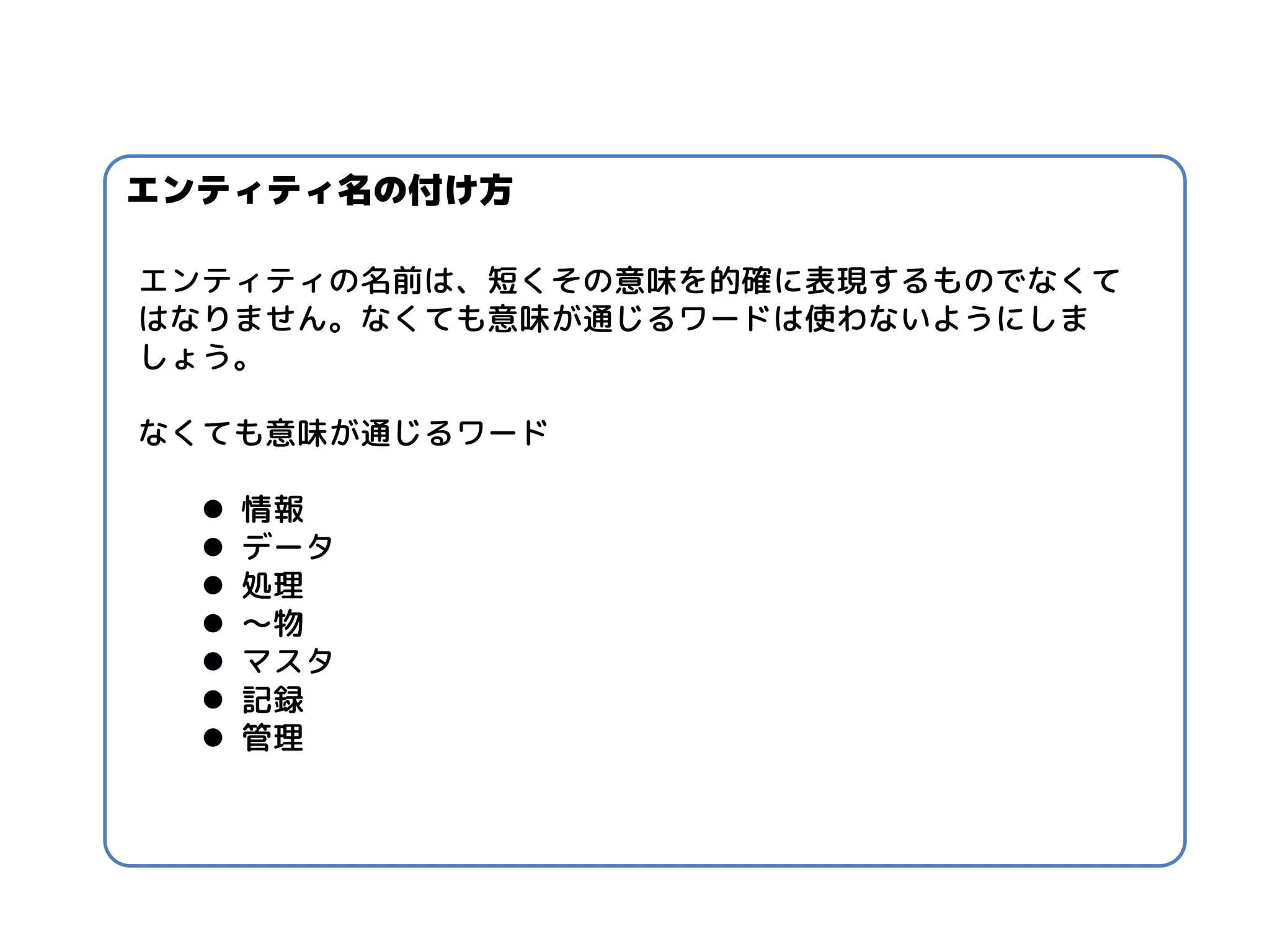 エンティティ名の付け方 
エンティティの名前は、短くその意味を的確に表現するものでなくて はなりません。なくても意味が通じるワードは使わないようにしま しょう。 なくても意味が通じるワード 
情報 
データ 
処理 
～物 
マスタ 
記録 
管理  