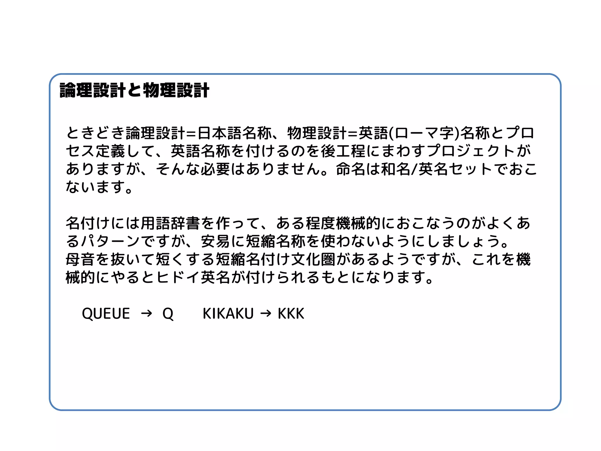 ときどき論理設計=日本語名称、物理設計=英語(ローマ字)名称とプロ セス定義して、英語名称を付けるのを後工程にまわすプロジェクトが ありますが、そんな必要はありません。命名は和名/英名セットでおこ ないます。 
名付けには用語辞書を作って、ある程度機械的におこなうのがよくあ るパターンですが、安易に短縮名称を使わないようにしましょう。 
母音を抜いて短くする短縮名付け文化圏があるようですが、これを機 械的にやるとヒドイ英名が付けられるもとになります。 
QUEUE → Q KIKAKU → KKK 
論理設計と物理設計  