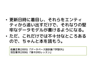 •更新日時に着目し、それらをエンティ ティから追い出すだけで、それなりの堅 牢なデータモデルが書けるようになる。 
•ただ、これだけでは不十分なところある ので、ちゃんと本を読もう。 
佐藤正美(2005) 『データベース設計論 T字型ER』 
羽生章洋(2006) 『楽々ERDレッスン』 