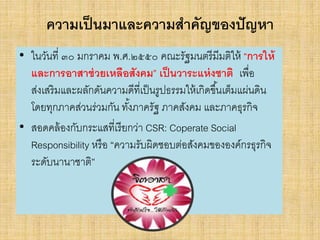 ความเป็นมาและความสาคัญของปัญหา
• ในวันที่ ๓๐ มกราคม พ.ศ.๒๕๕๐ คณะรัฐมนตรีมีมติให้ “การให้
และการอาสาช่วยเหลือสังคม” เป็นวาระแห่งชาติ เพื่อ
ส่งเสริมและผลักดันความดีที่เป็นรูปธรรมให้เกิดขึ้นเต็มแผ่นดิน
โดยทุกภาคส่วนร่วมกัน ทั้งภาครัฐ ภาคสังคม และภาคธุรกิจ
• สอดคล้องกับกระแสที่เรียกว่า CSR: Coperate Social
Responsibility หรือ “ความรับผิดชอบต่อสังคมขององค์กรธุรกิจ
ระดับนานาชาติ”
 
