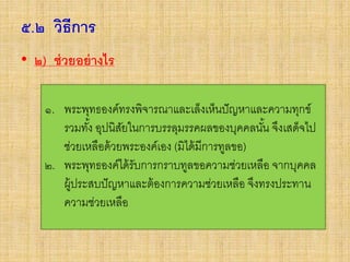 ๕.๒ วิธีการ
• ๒) ช่วยอย่างไร
๑. พระพุทธองค์ทรงพิจารณาและเล็งเห็นปัญหาและความทุกข์
รวมทั้ง อุปนิสัยในการบรรลุมรรคผลของบุคคลนั้น จึงเสด็จไป
ช่วยเหลือด้วยพระองค์เอง (มิได้มีการทูลขอ)
๒. พระพุทธองค์ได้รับการกราบทูลขอความช่วยเหลือ จากบุคคล
ผู้ประสบปัญหาและต้องการความช่วยเหลือ จึงทรงประทาน
ความช่วยเหลือ
 