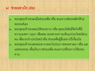 ๒) ช่วยอย่างไร (ต่อ)
๑. พระพุทธเจ้าทรงลงมือช่วยเหลือ หรือ สงเคราะห์สรรพสัตว์ด้วย
พระองค์เอง
๒. พระพุทธเจ้าทรงสอนให้พระสาวก หรือ พุทธบริษัทมีจิตใจที่มี
ความเมตตา กรุณา เสียสละ ละคลายความเห็นแก่ประโยชน์ส่วน
ตน เพื่อกระทาประโยชน์ หรือ ช่วยเหลือผู้อื่นอย่างไร้เงื่อนไข
๓. พระพุทธเจ้าทรงส่งพระสาวกออกไปประกาศพระศาสนา หรือ เผย
แผ่พระธรรม เพื่อเป็นการช่วยเหลือ สงเคราะห์ด้วยการให้ธรรม
ทาน
 
