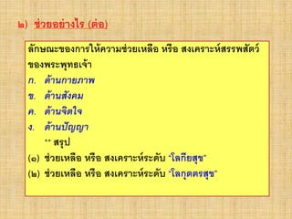 ๒) ช่วยอย่างไร (ต่อ)
ลักษณะของการให้ความช่วยเหลือ หรือ สงเคราะห์สรรพสัตว์
ของพระพุทธเจ้า
ก. ด้านกายภาพ
ข. ด้านสังคม
ค. ด้านจิตใจ
ง. ด้านปัญญา
** สรุป
(๑) ช่วยเหลือ หรือ สงเคราะห์ระดับ “โลกียสุข”
(๒) ช่วยเหลือ หรือ สงเคราะห์ระดับ “โลกุตตรสุข”
 
