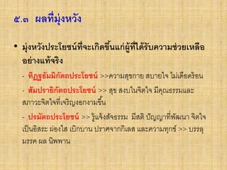 ๕.๓ ผลที่มุ่งหวัง
• มุ่งหวังประโยชน์ที่จะเกิดขึ้นแก่ผู้ที่ได้รับความช่วยเหลือ
อย่างแท้จริง
- ทิฏฐธัมมิกัตถประโยชน์ >>ความสุขกาย สบายใจ ไม่เดือดร้อน
- สัมปรายิกัตถประโยชน์ >> สุข สงบในจิตใจ มีคุณธรรมและ
สภาวะจิตใจที่เจริญงอกงามขึ้น
- ปรมัตถประโยชน์ >> รู้แจ้งสัจธรรม มีสติ ปัญญาที่พัฒนา จิตใจ
เป็นอิสระ ผ่องใส เบิกบาน ปราศจากกิเลส และความทุกข์ >> บรรลุ
มรรค ผล นิพพาน
 
