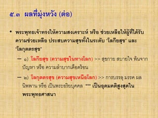 ๕.๓ ผลที่มุ่งหวัง (ต่อ)
• พระพุทธเจ้าทรงให้ความสงเคราะห์ หรือ ช่วยเหลือให้ผู้ที่ได้รับ
ความช่วยเหลือ ประสบความสุขทั้งในระดับ “โลกียสุข” และ
“โลกุตตรสุข”
– ๑) โลกียสุข (ความสุขในทางโลก) >> สุขกาย สบายใจ พ้นจาก
ปัญหา หรือ ความลาบากเดือดร้อน
– ๒) โลกุตตรสุข (ความสุขเหนือโลก) >> การบรรลุ มรรค ผล
นิพพาน หรือ เป็นพระอริยบุคคล *** เป็นอุดมคติสูงสุดใน
พระพุทธศาสนา
 