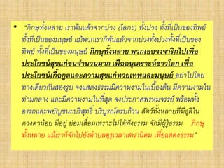 • “ภิกษุทั้งหลาย เราพ้นแล้วจากบ่วง (โลภะ) ทั้งปวง ทั้งที่เป็นของทิพย์
ทั้งที่เป็นของมนุษย์ แม้พวกเราก็พ้นแล้วจากบ่วงทั้งปวงทั้งที่เป็นของ
ทิพย์ ทั้งที่เป็นของมนุษย์ ภิกษุทั้งหลาย พวกเธอจงจาริกไปเพื่อ
ประโยชน์สุขแก่ชนจานวนมาก เพื่ออนุเคราะห์ชาวโลก เพื่อ
ประโยชน์เกื้อกูลและความสุขแก่ทวยเทพและมนุษย์ อย่าไปโดย
ทางเดียวกันสองรูป จงแสดงธรรมมีความงามในเบื้องต้น มีความงามใน
ท่ามกลาง และมีความงามในที่สุด จงประกาศพรหมจรรย์ พร้อมทั้ง
อรรถและพยัญชนะบริสุทธิ์ บริบูรณ์ครบถ้วน สัตว์ทั้งหลายที่มีธุลีใน
ดวงตาน้อย มีอยู่ ย่อมเสื่อมเพราะไม่ได้ฟังธรรม จักมีผู้รู้ธรรม ภิกษุ
ทั้งหลาย แม้เราก็จักไปยังตาบลอุรุเวลาเสนานิคม เพื่อแสดงธรรม”
 