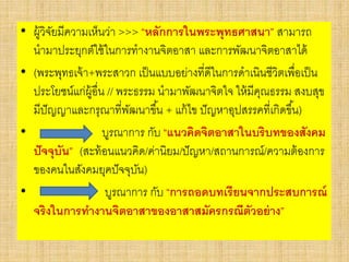 • ผู้วิจัยมีความเห็นว่า >>> “หลักการในพระพุทธศาสนา” สามารถ
นามาประยุกต์ใช้ในการทางานจิตอาสา และการพัฒนาจิตอาสาได้
• (พระพุทธเจ้า+พระสาวก เป็นแบบอย่างที่ดีในการดาเนินชีวิตเพื่อเป็น
ประโยชน์แก่ผู้อื่น // พระธรรม นามาพัฒนาจิตใจ ให้มีคุณธรรม สงบสุข
มีปัญญาและกรุณาที่พัฒนาขึ้น + แก้ไข ปัญหาอุปสรรคที่เกิดขึ้น)
• บูรณาการ กับ “แนวคิดจิตอาสาในบริบทของสังคม
ปัจจุบัน” (สะท้อนแนวคิด/ค่านิยม/ปัญหา/สถานการณ์/ความต้องการ
ของคนในสังคมยุคปัจจุบัน)
• บูรณาการ กับ “การถอดบทเรียนจากประสบการณ์
จริงในการทางานจิตอาสาของอาสาสมัครกรณีตัวอย่าง”
 