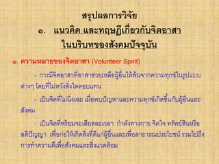 สรุปผลการวิจัย
๑. แนวคิด และทฤษฎีเกี่ยวกับจิตอาสา
ในบริบทของสังคมปัจจุบัน
๑. ความหมายของจิตอาสา (Volunteer Spirit)
- การมีจิตอาสาที่อาสาช่วยเหลือผู้อื่นให้พ้นจากความทุกข์ในรูปแบบ
ต่างๆ โดยที่ไม่หวังสิ่งใดตอบแทน
- เป็นจิตที่ไม่นิ่งเฉย เมื่อพบปัญหาและความทุกข์เกิดขึ้นกับผู้อื่นและ
สังคม
- เป็นจิตที่พร้อมจะเสียสละเวลา กาลังทางกาย จิตใจ ทรัพย์สินหรือ
สติปัญญา เพื่อก่อให้เกิดสิ่งที่ดีแก่ผู้อื่นและเพื่อสาธารณประโยชน์ รวมไปถึง
การทาความดีเพื่อสังคมและสิ่งแวดล้อม
 