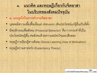 ๑. แนวคิด และทฤษฎีเกี่ยวกับจิตอาสา
ในบริบทของสังคมปัจจุบัน
• ๒. แรงจูงใจในการทางานจิตอาสา
• บุคคลมีความเอื้อเฟื้อเผื่อแผ่ (Altruism) เห็นประโยชน์แก่ผู้อื่นเป็นที่ตั้ง
• มีพฤติกรรมเพื่อสังคม (Prosocial Behavior) คือ การกระทาที่เป็น
ประโยชน์ต่อผู้อื่น ต่อสังคมด้วยความสมัครใจและเสียสละ
• ทฤษฎีการเรียนรู้ทางสังคม (Social Learning View of Motivation)
• ทฤษฎีความคาดหวัง (Expectancy Theory)
 