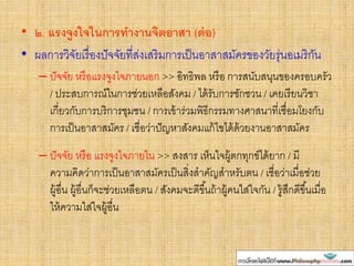 • ๒. แรงจูงใจในการทางานจิตอาสา (ต่อ)
• ผลการวิจัยเรื่องปัจจัยที่ส่งเสริมการเป็นอาสาสมัครของวัยรุ่นอเมริกัน
– ปัจจัย หรือแรงจูงใจภายนอก >> อิทธิพล หรือ การสนับสนุนของครอบครัว
/ ประสบการณ์ในการช่วยเหลือสังคม / ได้รับการชักชวน / เคยเรียนวิชา
เกี่ยวกับการบริการชุมชน / การเข้าร่วมพิธีกรรมทางศาสนาที่เชื่อมโยงกับ
การเป็นอาสาสมัคร / เชื่อว่าปัญหาสังคมแก้ไขได้ด้วยงานอาสาสมัคร
– ปัจจัย หรือ แรงจูงใจภายใน >> สงสาร เห็นใจผู้ตกทุกข์ได้ยาก / มี
ความคิดว่าการเป็นอาสาสมัครเป็นสิ่งสาคัญสาหรับตน / เชื่อว่าเมื่อช่วย
ผู้อื่น ผู้อื่นก็จะช่วยเหลือตน / สังคมจะดีขึ้นถ้าผู้คนใส่ใจกัน / รู้สึกดีขึ้นเมื่อ
ให้ความใส่ใจผู้อื่น
 