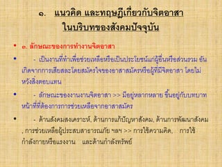 ๑. แนวคิด และทฤษฎีเกี่ยวกับจิตอาสา
ในบริบทของสังคมปัจจุบัน
• ๓. ลักษณะของการทางานจิตอาสา
• - เป็นงานที่ทาเพื่อช่วยเหลือหรือเป็นประโยชน์แก่ผู้อื่นหรือส่วนรวม อัน
เกิดจากการเสียสละโดยสมัครใจของอาสาสมัครหรือผู้ที่มีจิตอาสา โดยไม่
หวังสิ่งตอบแทน
• - ลักษณะของงานงานจิตอาสา >> มีอยู่หลากหลาย ขึ้นอยู่กับบทบาท
หน้าที่ที่ต้องการการช่วยเหลือจากอาสาสมัคร
• - ด้านสังคมสงเคราะห์, ด้านการแก้ปัญหาสังคม, ด้านการพัฒนาสังคม
, การช่วยเหลือผู้ประสบสาธารณภัย ฯลฯ >> การใช้ความคิด, การใช้
กาลังกายหรือแรงงาน และด้านกาลังทรัพย์
 