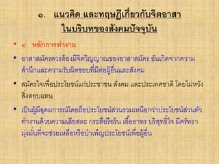 ๑. แนวคิด และทฤษฎีเกี่ยวกับจิตอาสา
ในบริบทของสังคมปัจจุบัน
• ๔. หลักการทางาน
• อาสาสมัครควรต้องมีจิตวิญญาณของอาสาสมัคร อันเกิดจากความ
สานึกและความรับผิดชอบที่มีต่อผู้อื่นและสังคม
• สมัครใจเพื่อประโยชน์แก่ประชาชน สังคม และประเทศชาติ โดยไม่หวัง
สิ่งตอบแทน
• เป็นผู้มีอุดมการณ์โดยถือประโยชน์ส่วนรวมเหนือกว่าประโยชน์ส่วนตัว
ทางานด้วยความเสียสละ กระตือรือร้น เอื้ออาทร บริสุทธิ์ใจ มีศรัทธา
มุ่งมั่นที่จะช่วยเหลือหรือบาเพ็ญประโยชน์เพื่อผู้อื่น
 